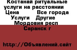 Костанай-ритуальные услуги на расстоянии. › Цена ­ 100 - Все города Услуги » Другие   . Мордовия респ.,Саранск г.